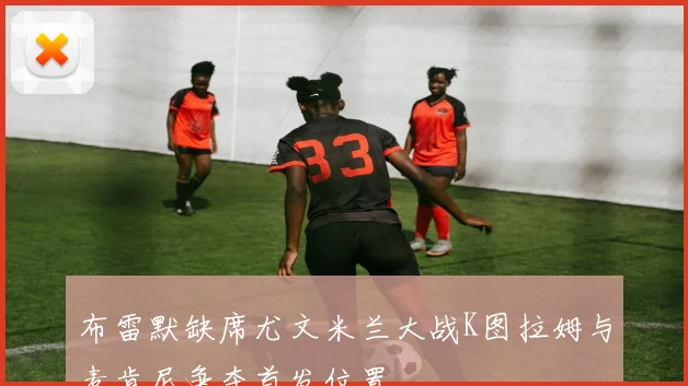 布雷默缺席尤文米兰大战K图拉姆与麦肯尼争夺首发位置