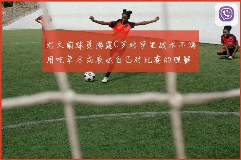 尤文前球员揭露C罗对萨里战术不满用吃草方式表达自己对比赛的理解