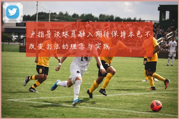 卢指导谈球员融入期待保持本色不改变打法的理念与实践