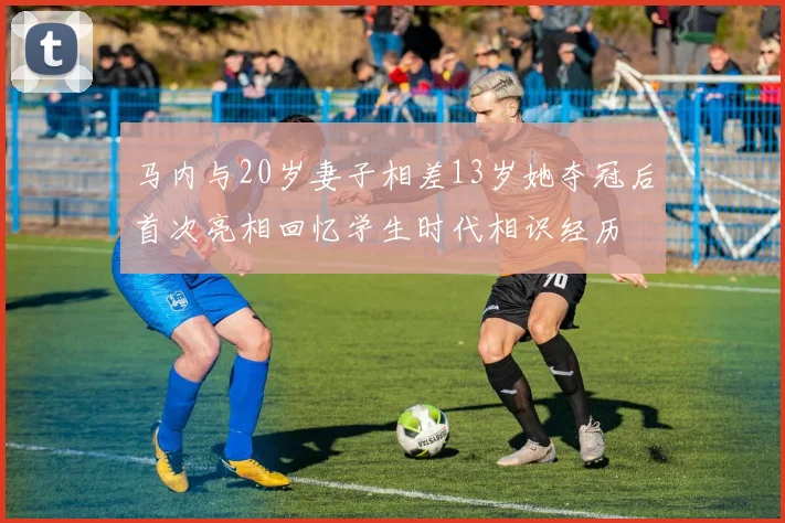 马内与20岁妻子相差13岁她夺冠后首次亮相回忆学生时代相识经历