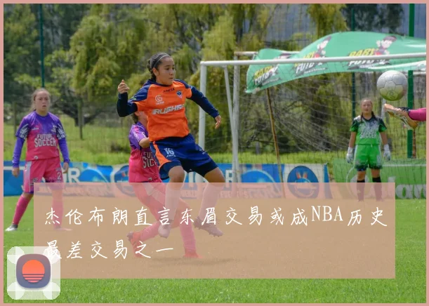 杰伦布朗直言东眉交易或成NBA历史最差交易之一