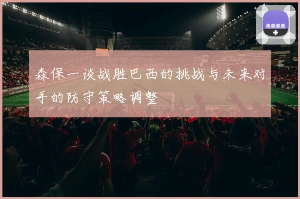 森保一谈战胜巴西的挑战与未来对手的防守策略调整