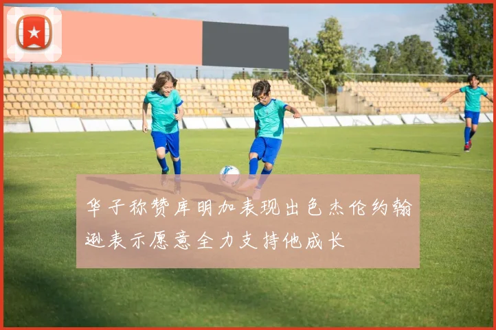 华子称赞库明加表现出色杰伦约翰逊表示愿意全力支持他成长