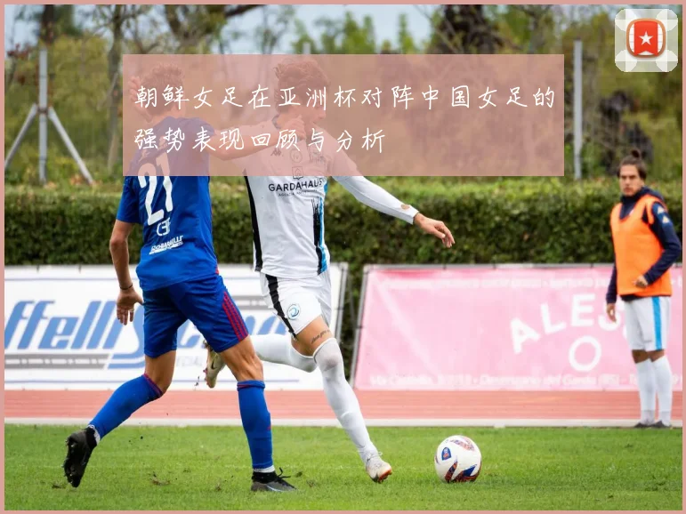 朝鲜女足在亚洲杯对阵中国女足的强势表现回顾与分析