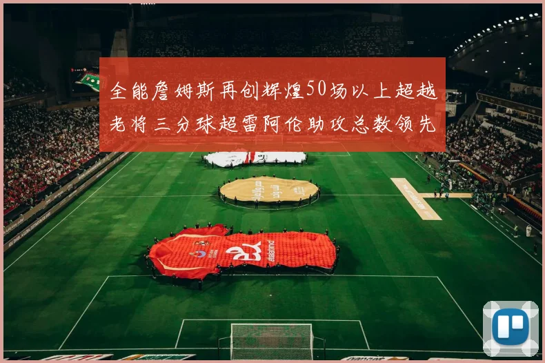 全能詹姆斯再创辉煌50场以上超越老将三分球超雷阿伦助攻总数领先隆多
