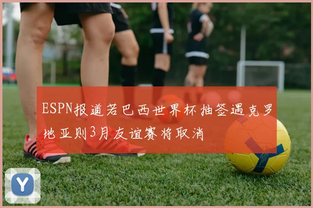 ESPN报道若巴西世界杯抽签遇克罗地亚则3月友谊赛将取消