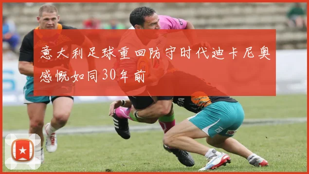 意大利足球重回防守时代迪卡尼奥感慨如同30年前