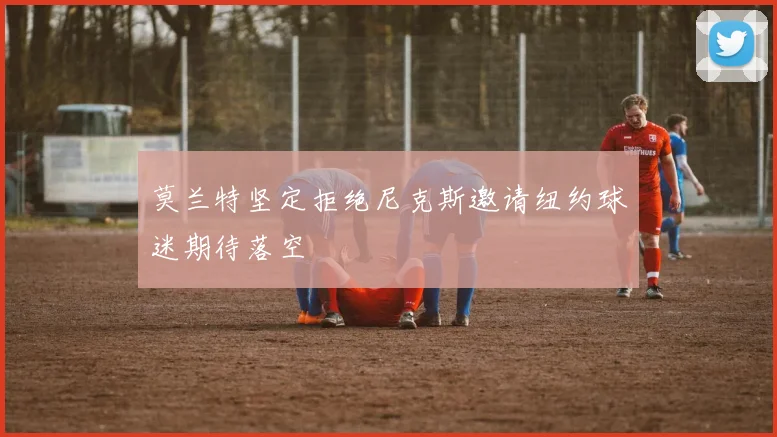 莫兰特坚定拒绝尼克斯邀请纽约球迷期待落空