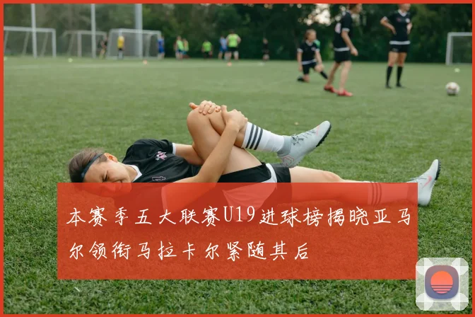 本赛季五大联赛U19进球榜揭晓亚马尔领衔马拉卡尔紧随其后