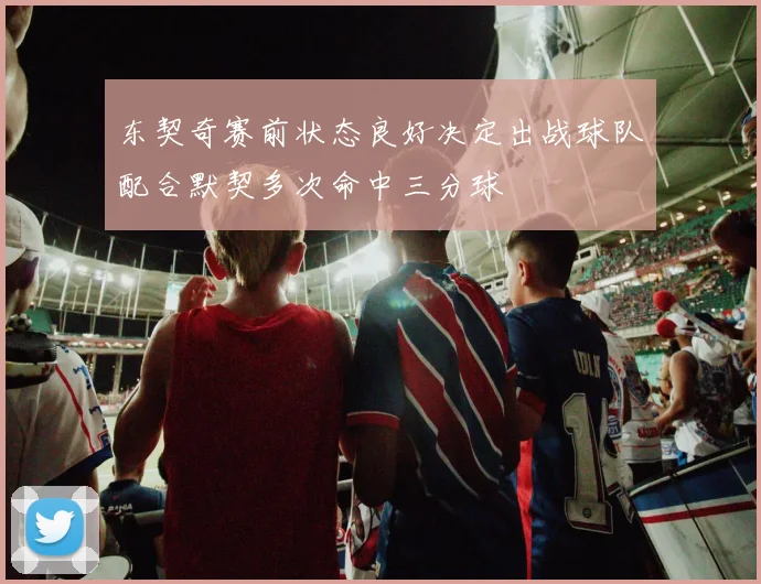 东契奇赛前状态良好决定出战球队配合默契多次命中三分球