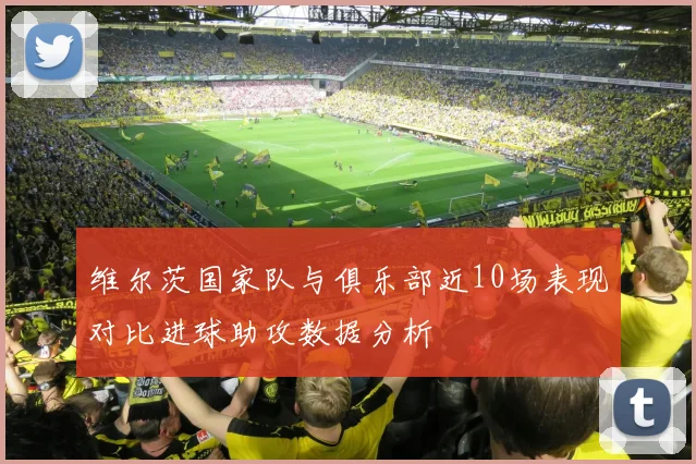 维尔茨国家队与俱乐部近10场表现对比进球助攻数据分析