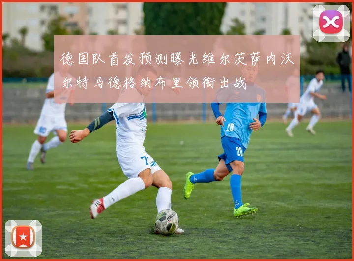 德国队首发预测曝光维尔茨萨内沃尔特马德格纳布里领衔出战