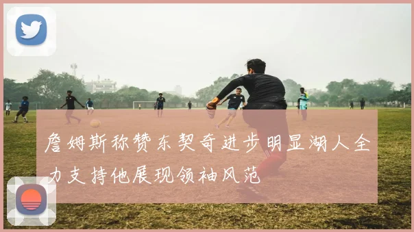 詹姆斯称赞东契奇进步明显湖人全力支持他展现领袖风范