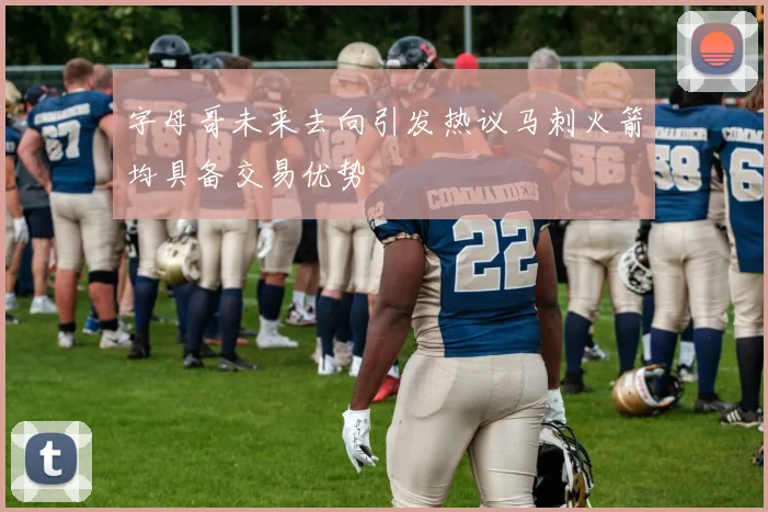 字母哥未来去向引发热议马刺火箭均具备交易优势
