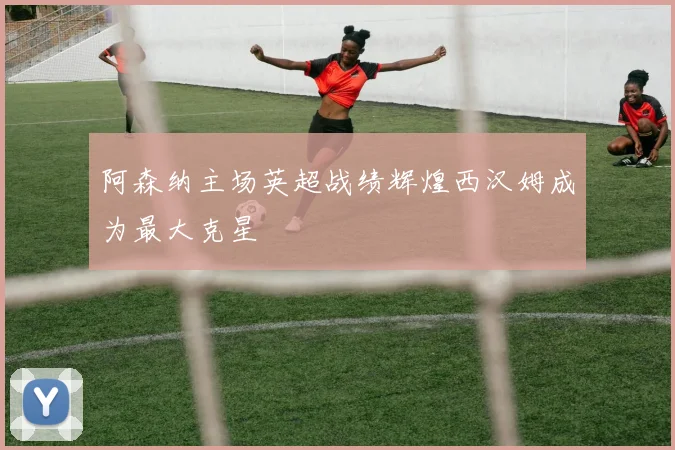 阿森纳主场英超战绩辉煌西汉姆成为最大克星