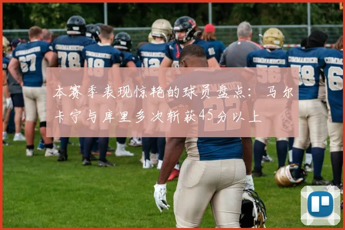 本赛季表现惊艳的球员盘点：马尔卡宁与库里多次斩获45分以上