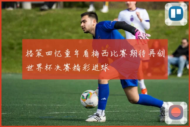 格策回忆童年看梅西比赛期待再创世界杯决赛精彩进球