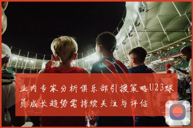 业内专家分析俱乐部引援策略U23球员成长趋势需持续关注与评估